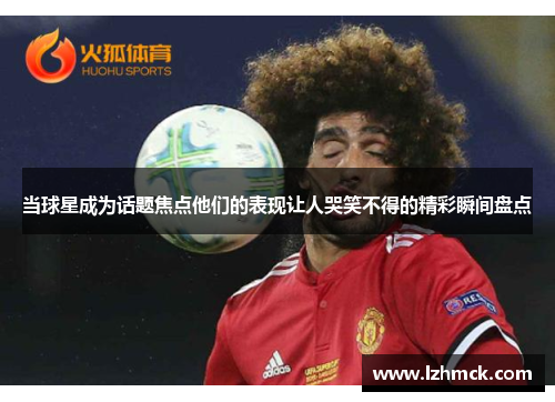 当球星成为话题焦点他们的表现让人哭笑不得的精彩瞬间盘点