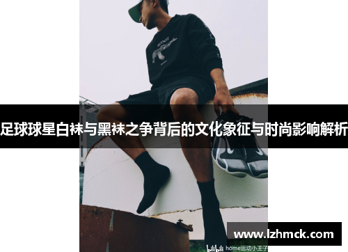足球球星白袜与黑袜之争背后的文化象征与时尚影响解析
