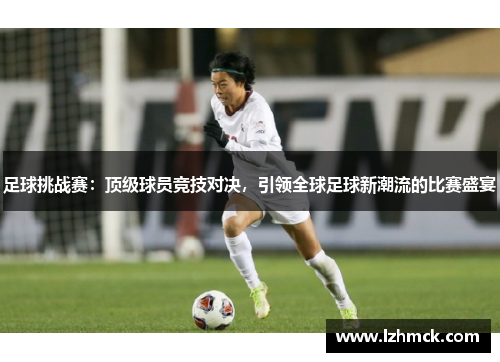 足球挑战赛：顶级球员竞技对决，引领全球足球新潮流的比赛盛宴