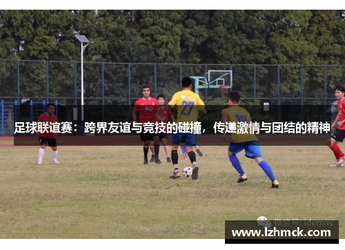 足球联谊赛：跨界友谊与竞技的碰撞，传递激情与团结的精神