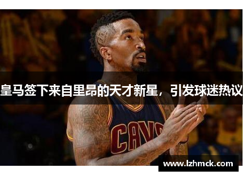 皇马签下来自里昂的天才新星，引发球迷热议